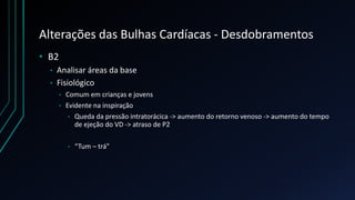 Alterações das Bulhas Cardíacas - Desdobramentos
• B2
• Analisar áreas da base
• Fisiológico
• Comum em crianças e jovens
• Evidente na inspiração
• Queda da pressão intratorácica -> aumento do retorno venoso -> aumento do tempo
de ejeção do VD -> atraso de P2
• “Tum – trá”
 