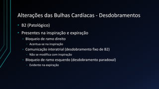 Alterações das Bulhas Cardíacas - Desdobramentos
• B2 (Patológico)
• Presentes na inspiração e expiração
• Bloqueio de ramo direito
• Acentua-se na inspiração
• Comunicação interatrial (desdobramento fixo de B2)
• Não se modifica com inspiração
• Bloqueio de ramo esquerdo (desdobramento paradoxal)
• Evidente na expiração
 