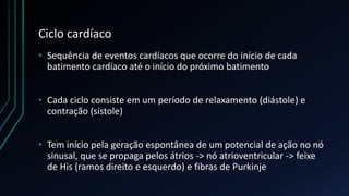 Ciclo cardíaco
• Sequência de eventos cardíacos que ocorre do início de cada
batimento cardíaco até o início do próximo batimento
• Cada ciclo consiste em um período de relaxamento (diástole) e
contração (sístole)
• Tem início pela geração espontânea de um potencial de ação no nó
sinusal, que se propaga pelos átrios -> nó atrioventricular -> feixe
de His (ramos direito e esquerdo) e fibras de Purkinje
 