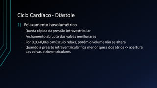 Ciclo Cardíaco - Diástole
1) Relaxamento isovolumétrico
- Queda rápida da pressão intraventricular
- Fechamento abrupto das valvas semilunares
- Por 0,03-0,06s o músculo relaxa, porém o volume não se altera
- Quando a pressão intraventricular fica menor que a dos átrios -> abertura
das valvas atrioventriculares
 