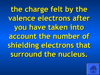 the charge felt by thethe charge felt by the
valence electrons aftervalence electrons after
you have taken intoyou have taken into
account the number ofaccount the number of
shielding electrons thatshielding electrons that
surround the nucleus.surround the nucleus.
 