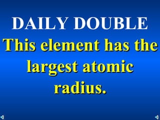 DAILY DOUBLE
This element has theThis element has the
largest atomiclargest atomic
radius.radius.
 