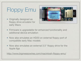 Floppy Emu
Originally designed as  
ﬂoppy drive emulator for  
early Macs

Firmware is upgradable for enhanced functionali...