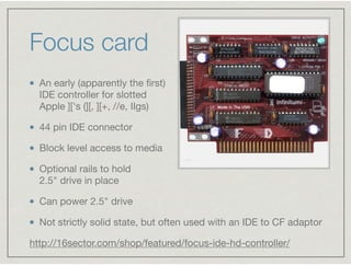 Focus card
An early (apparently the ﬁrst)  
IDE controller for slotted  
Apple ]['s (][, ][+, //e, IIgs)

44 pin IDE conne...