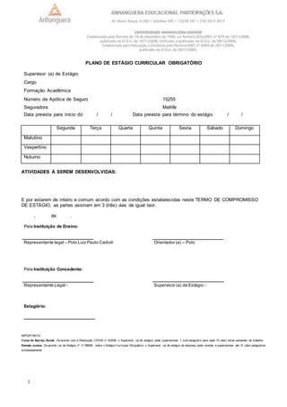 3
PLANO DE ESTÁGIO CURRICULAR OBRIGATÓRIO
Supervisor (a) de Estágio
Cargo
Formação Acadêmica
Número da Apólice de Seguro 15255
Seguradora Metlife
Data prevista para início do / / Data prevista para término do estágio / /
Segunda Terça Quarta Quinta Sexta Sábado Domingo
Matutino
Vespertino
Noturno
ATIVIDADES À SEREM DESENVOLVIDAS:
E por estarem de inteiro e comum acordo com as condições estabelecidas neste TERMO DE COMPROMISSO
DE ESTÁGIO, as partes assinam em 3 (três) vias de igual teor.
, de .
Pela Instituição de Ensino:
Representante legal – Polo Luiz Paulo Cadioli Orientador (a) – Polo
Pela Instituição Concedente:
Representante Legal - Supervisor (a) de Estágio -
Estagiário:
IMPORTANTE:
Curso de Serviço Social: De acordo com a Resolução CFESS n° 533/08, o Supervisor (a) de estágio, pode supervisionar 1 (um) estagiário para cada 10 (dez) horas semanais de trabalho.
Demais cursos: De acordo Lei de Estágio nº 11.788/08, sobre o Estágio Curricular Obrigatório, o Supervisor (a) de estágio da empresa pode orientar e supervisionar até 10 (dez) estagiários
simultaneamente.
 