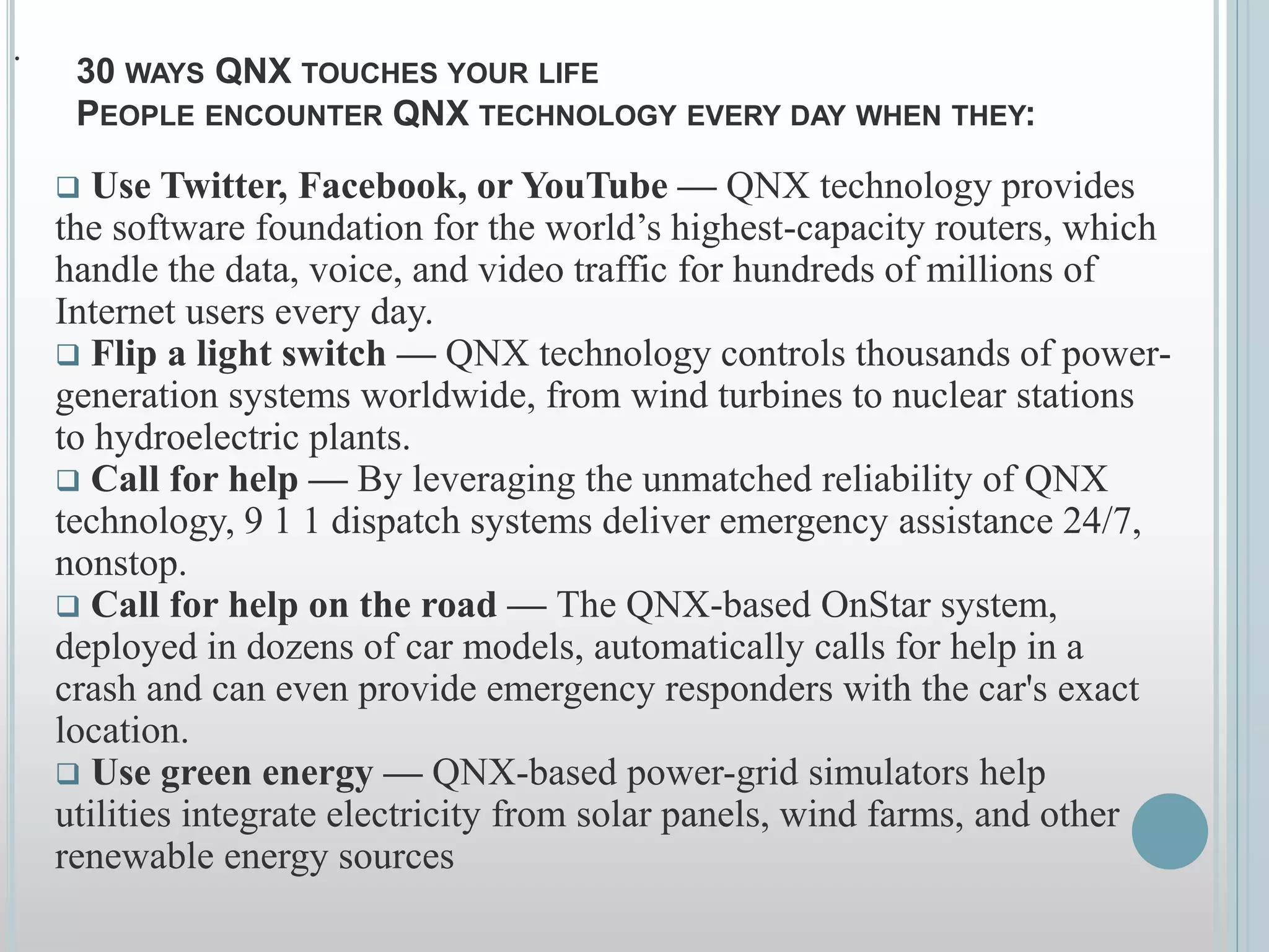 .
30 WAYS QNX TOUCHES YOUR LIFE
PEOPLE ENCOUNTER QNX TECHNOLOGY EVERY DAY WHEN THEY:
 Use Twitter, Facebook, or YouTube — QNX technology provides
the software foundation for the world’s highest-capacity routers, which
handle the data, voice, and video traffic for hundreds of millions of
Internet users every day.
 Flip a light switch — QNX technology controls thousands of power-
generation systems worldwide, from wind turbines to nuclear stations
to hydroelectric plants.
 Call for help — By leveraging the unmatched reliability of QNX
technology, 9 1 1 dispatch systems deliver emergency assistance 24/7,
nonstop.
 Call for help on the road — The QNX-based OnStar system,
deployed in dozens of car models, automatically calls for help in a
crash and can even provide emergency responders with the car's exact
location.
 Use green energy — QNX-based power-grid simulators help
utilities integrate electricity from solar panels, wind farms, and other
renewable energy sources
 