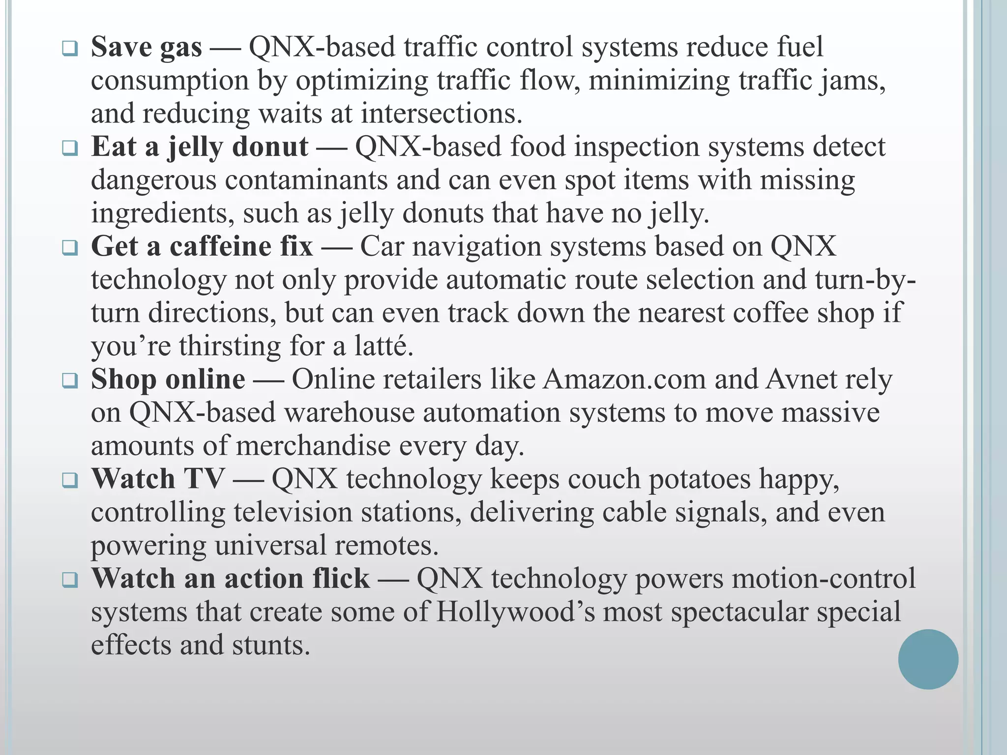  Save gas — QNX-based traffic control systems reduce fuel
consumption by optimizing traffic flow, minimizing traffic jams,
and reducing waits at intersections.
 Eat a jelly donut — QNX-based food inspection systems detect
dangerous contaminants and can even spot items with missing
ingredients, such as jelly donuts that have no jelly.
 Get a caffeine fix — Car navigation systems based on QNX
technology not only provide automatic route selection and turn-by-
turn directions, but can even track down the nearest coffee shop if
you’re thirsting for a latté.
 Shop online — Online retailers like Amazon.com and Avnet rely
on QNX-based warehouse automation systems to move massive
amounts of merchandise every day.
 Watch TV — QNX technology keeps couch potatoes happy,
controlling television stations, delivering cable signals, and even
powering universal remotes.
 Watch an action flick — QNX technology powers motion-control
systems that create some of Hollywood’s most spectacular special
effects and stunts.
 