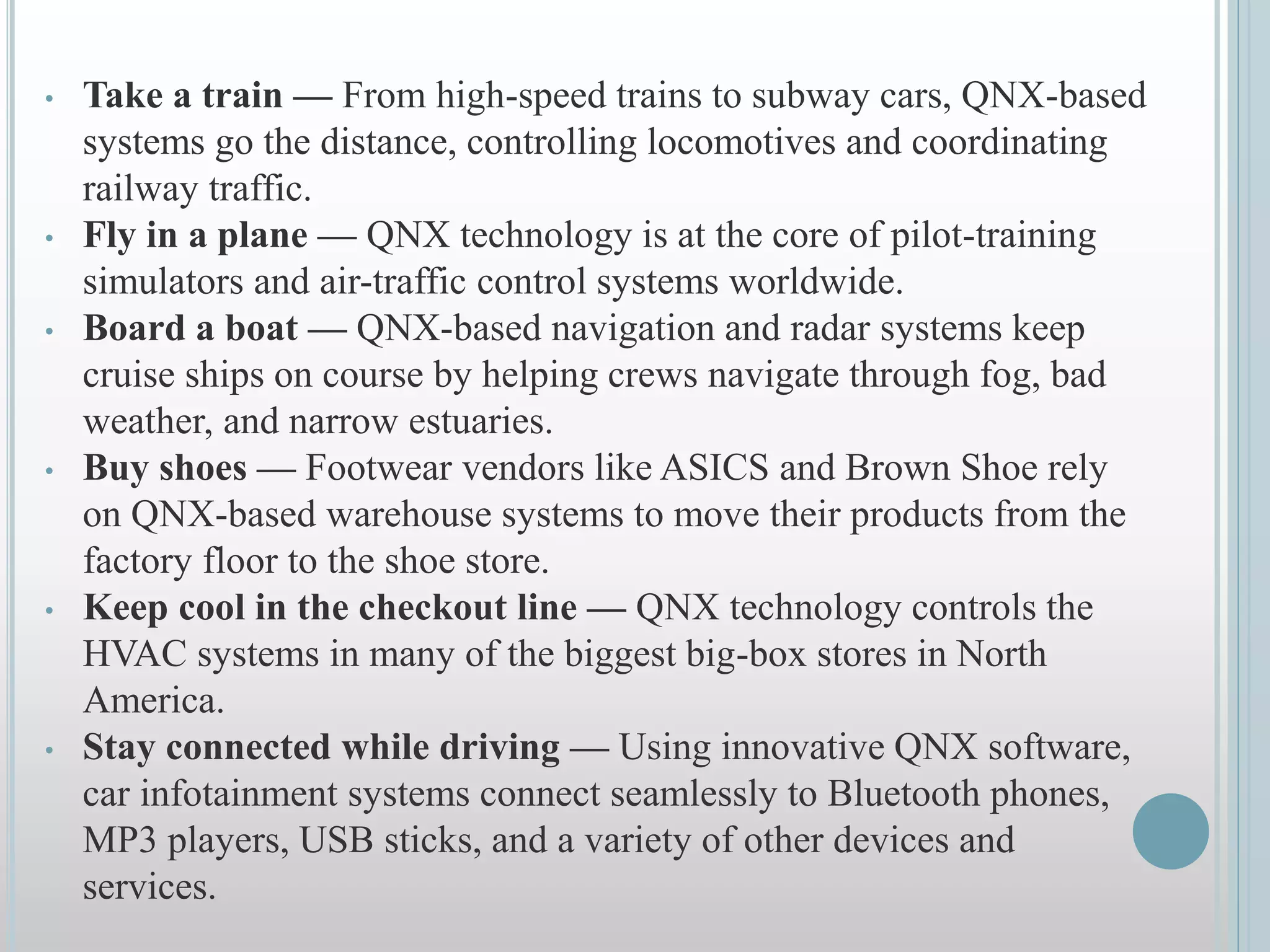 • Take a train — From high-speed trains to subway cars, QNX-based
systems go the distance, controlling locomotives and coordinating
railway traffic.
• Fly in a plane — QNX technology is at the core of pilot-training
simulators and air-traffic control systems worldwide.
• Board a boat — QNX-based navigation and radar systems keep
cruise ships on course by helping crews navigate through fog, bad
weather, and narrow estuaries.
• Buy shoes — Footwear vendors like ASICS and Brown Shoe rely
on QNX-based warehouse systems to move their products from the
factory floor to the shoe store.
• Keep cool in the checkout line — QNX technology controls the
HVAC systems in many of the biggest big-box stores in North
America.
• Stay connected while driving — Using innovative QNX software,
car infotainment systems connect seamlessly to Bluetooth phones,
MP3 players, USB sticks, and a variety of other devices and
services.
 