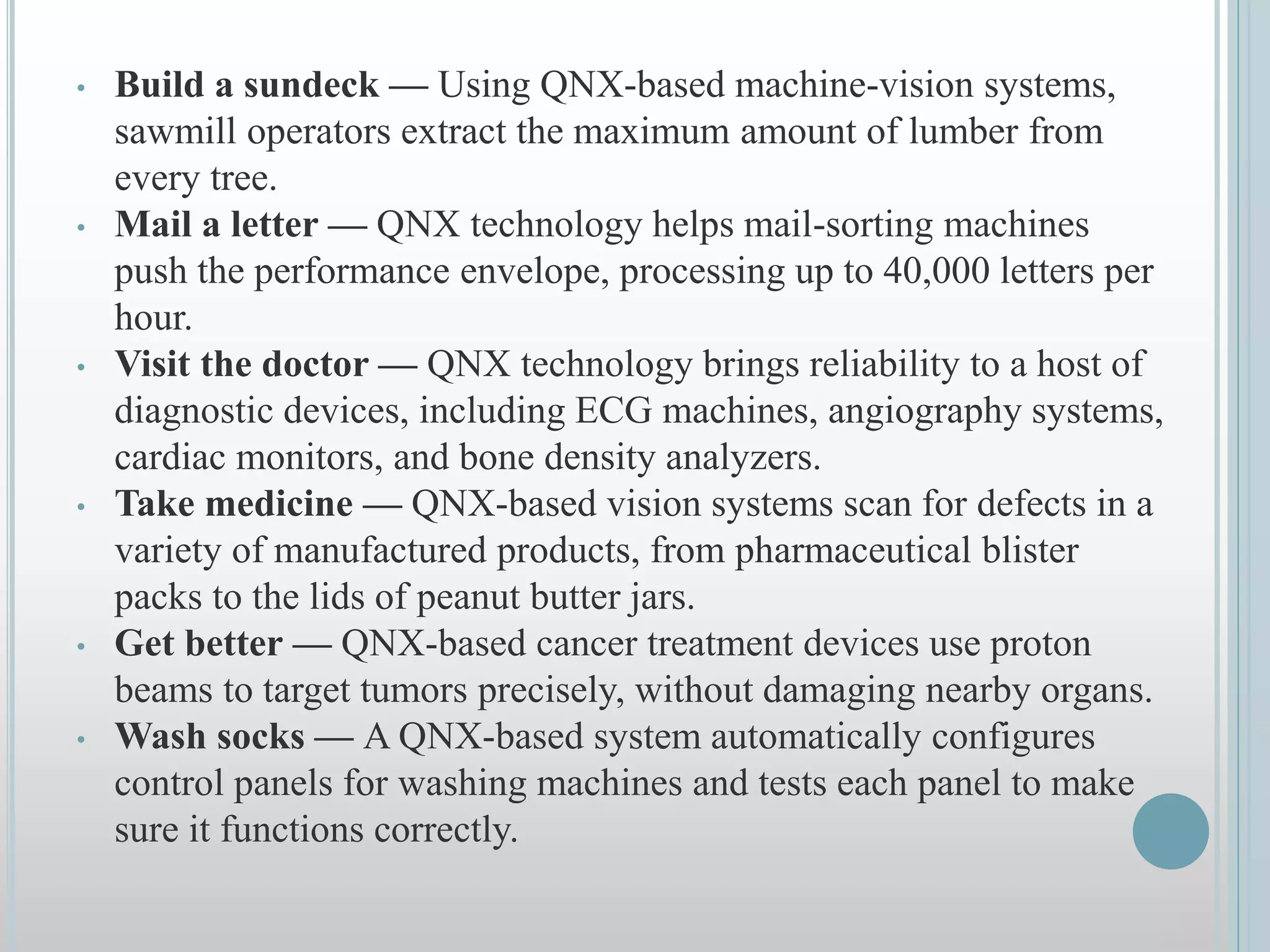 • Build a sundeck — Using QNX-based machine-vision systems,
sawmill operators extract the maximum amount of lumber from
every tree.
• Mail a letter — QNX technology helps mail-sorting machines
push the performance envelope, processing up to 40,000 letters per
hour.
• Visit the doctor — QNX technology brings reliability to a host of
diagnostic devices, including ECG machines, angiography systems,
cardiac monitors, and bone density analyzers.
• Take medicine — QNX-based vision systems scan for defects in a
variety of manufactured products, from pharmaceutical blister
packs to the lids of peanut butter jars.
• Get better — QNX-based cancer treatment devices use proton
beams to target tumors precisely, without damaging nearby organs.
• Wash socks — A QNX-based system automatically configures
control panels for washing machines and tests each panel to make
sure it functions correctly.
 