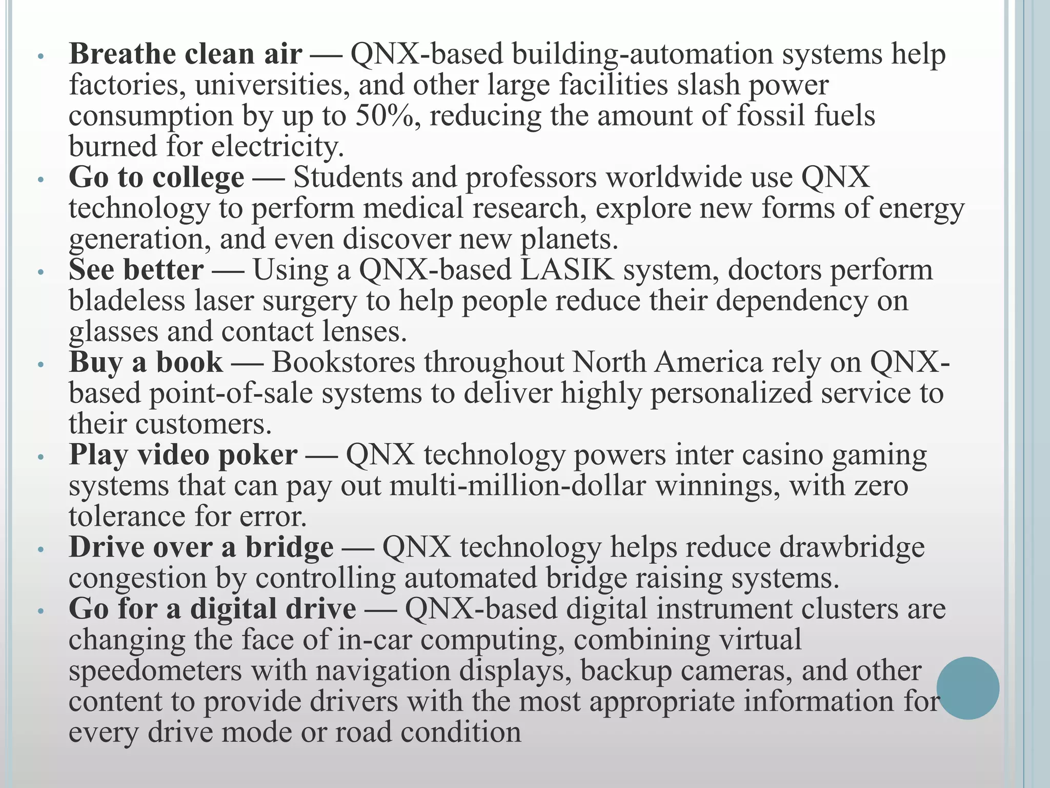 • Breathe clean air — QNX-based building-automation systems help
factories, universities, and other large facilities slash power
consumption by up to 50%, reducing the amount of fossil fuels
burned for electricity.
• Go to college — Students and professors worldwide use QNX
technology to perform medical research, explore new forms of energy
generation, and even discover new planets.
• See better — Using a QNX-based LASIK system, doctors perform
bladeless laser surgery to help people reduce their dependency on
glasses and contact lenses.
• Buy a book — Bookstores throughout North America rely on QNX-
based point-of-sale systems to deliver highly personalized service to
their customers.
• Play video poker — QNX technology powers inter casino gaming
systems that can pay out multi-million-dollar winnings, with zero
tolerance for error.
• Drive over a bridge — QNX technology helps reduce drawbridge
congestion by controlling automated bridge raising systems.
• Go for a digital drive — QNX-based digital instrument clusters are
changing the face of in-car computing, combining virtual
speedometers with navigation displays, backup cameras, and other
content to provide drivers with the most appropriate information for
every drive mode or road condition
 