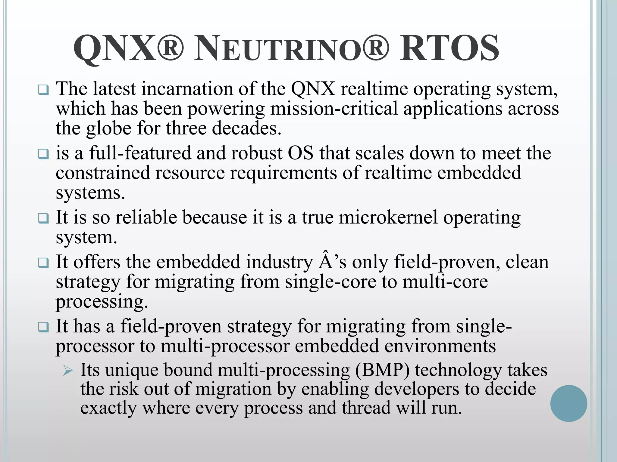  The latest incarnation of the QNX realtime operating system,
which has been powering mission-critical applications across
the globe for three decades.
 is a full-featured and robust OS that scales down to meet the
constrained resource requirements of realtime embedded
systems.
 It is so reliable because it is a true microkernel operating
system.
 It offers the embedded industry Â’s only field-proven, clean
strategy for migrating from single-core to multi-core
processing.
 It has a field-proven strategy for migrating from single-
processor to multi-processor embedded environments
 Its unique bound multi-processing (BMP) technology takes
the risk out of migration by enabling developers to decide
exactly where every process and thread will run.
QNX® NEUTRINO® RTOS
 