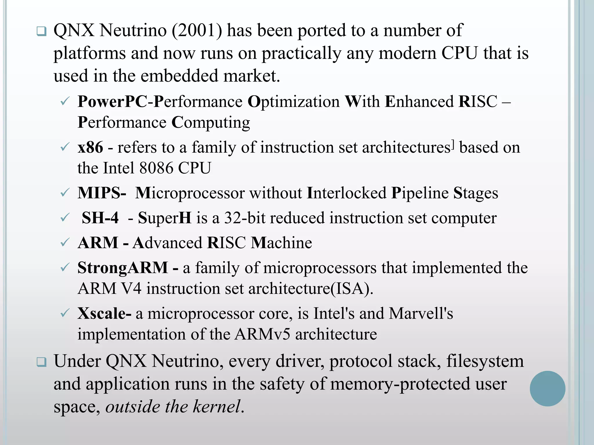  QNX Neutrino (2001) has been ported to a number of
platforms and now runs on practically any modern CPU that is
used in the embedded market.
 PowerPC-Performance Optimization With Enhanced RISC –
Performance Computing
 x86 - refers to a family of instruction set architectures] based on
the Intel 8086 CPU
 MIPS- Microprocessor without Interlocked Pipeline Stages
 SH-4 - SuperH is a 32-bit reduced instruction set computer
 ARM - Advanced RISC Machine
 StrongARM - a family of microprocessors that implemented the
ARM V4 instruction set architecture(ISA).
 Xscale- a microprocessor core, is Intel's and Marvell's
implementation of the ARMv5 architecture
 Under QNX Neutrino, every driver, protocol stack, filesystem
and application runs in the safety of memory-protected user
space, outside the kernel.
 
