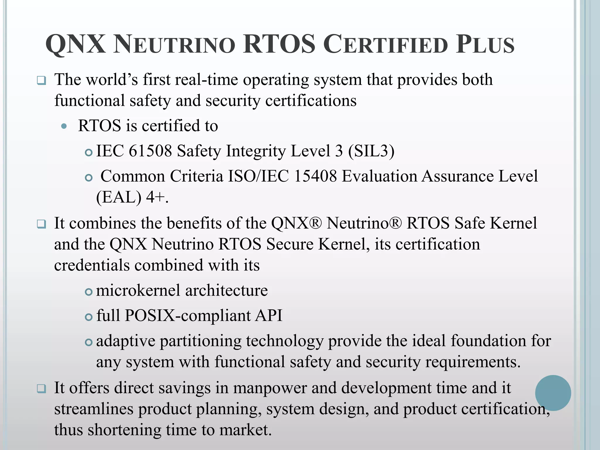 QNX NEUTRINO RTOS CERTIFIED PLUS
 The world’s first real-time operating system that provides both
functional safety and security certifications
 RTOS is certified to
 IEC 61508 Safety Integrity Level 3 (SIL3)
 Common Criteria ISO/IEC 15408 Evaluation Assurance Level
(EAL) 4+.
 It combines the benefits of the QNX® Neutrino® RTOS Safe Kernel
and the QNX Neutrino RTOS Secure Kernel, its certification
credentials combined with its
 microkernel architecture
 full POSIX-compliant API
 adaptive partitioning technology provide the ideal foundation for
any system with functional safety and security requirements.
 It offers direct savings in manpower and development time and it
streamlines product planning, system design, and product certification,
thus shortening time to market.
 