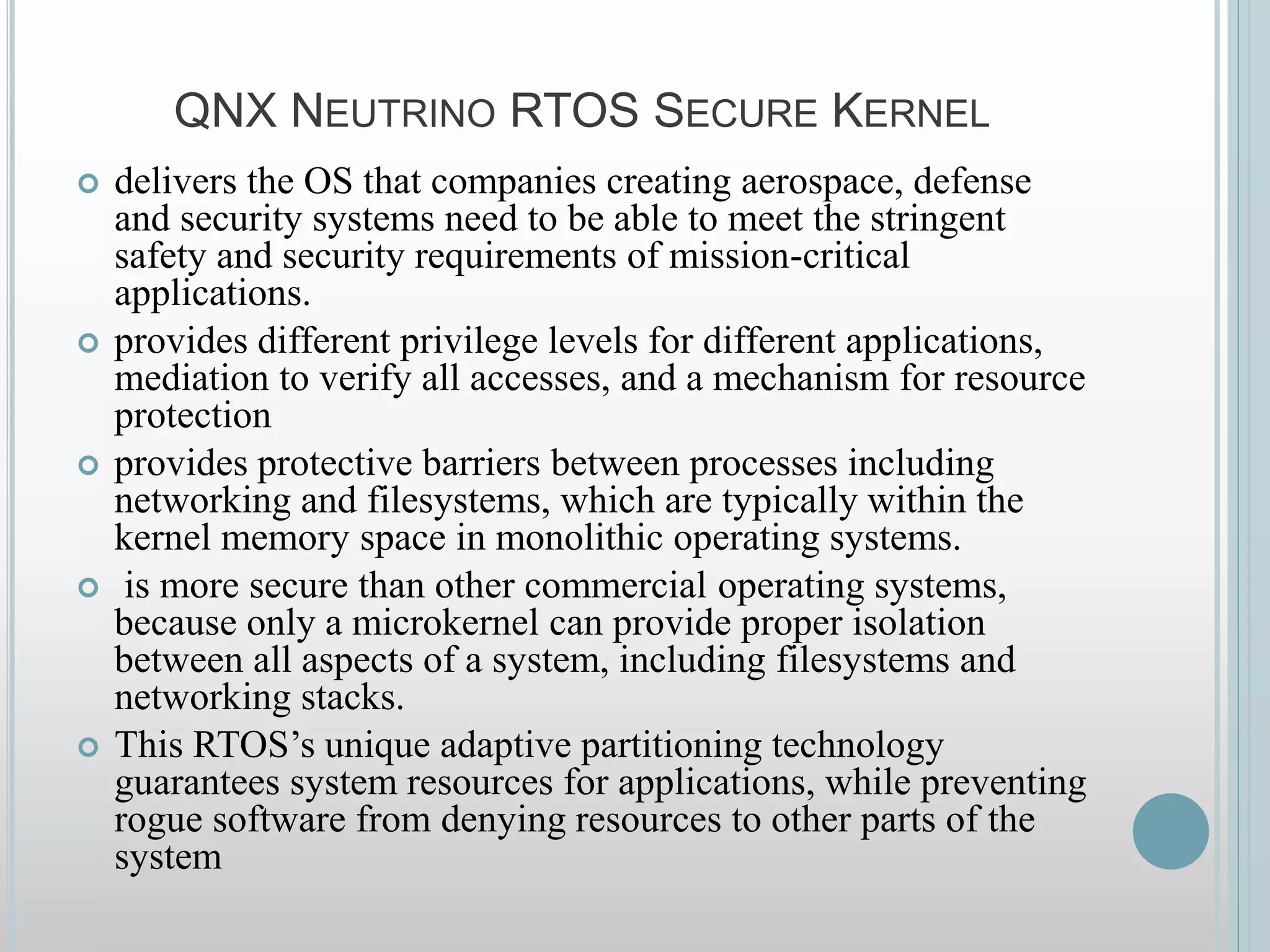 QNX NEUTRINO RTOS SECURE KERNEL
 delivers the OS that companies creating aerospace, defense
and security systems need to be able to meet the stringent
safety and security requirements of mission-critical
applications.
 provides different privilege levels for different applications,
mediation to verify all accesses, and a mechanism for resource
protection
 provides protective barriers between processes including
networking and filesystems, which are typically within the
kernel memory space in monolithic operating systems.
 is more secure than other commercial operating systems,
because only a microkernel can provide proper isolation
between all aspects of a system, including filesystems and
networking stacks.
 This RTOS’s unique adaptive partitioning technology
guarantees system resources for applications, while preventing
rogue software from denying resources to other parts of the
system
 