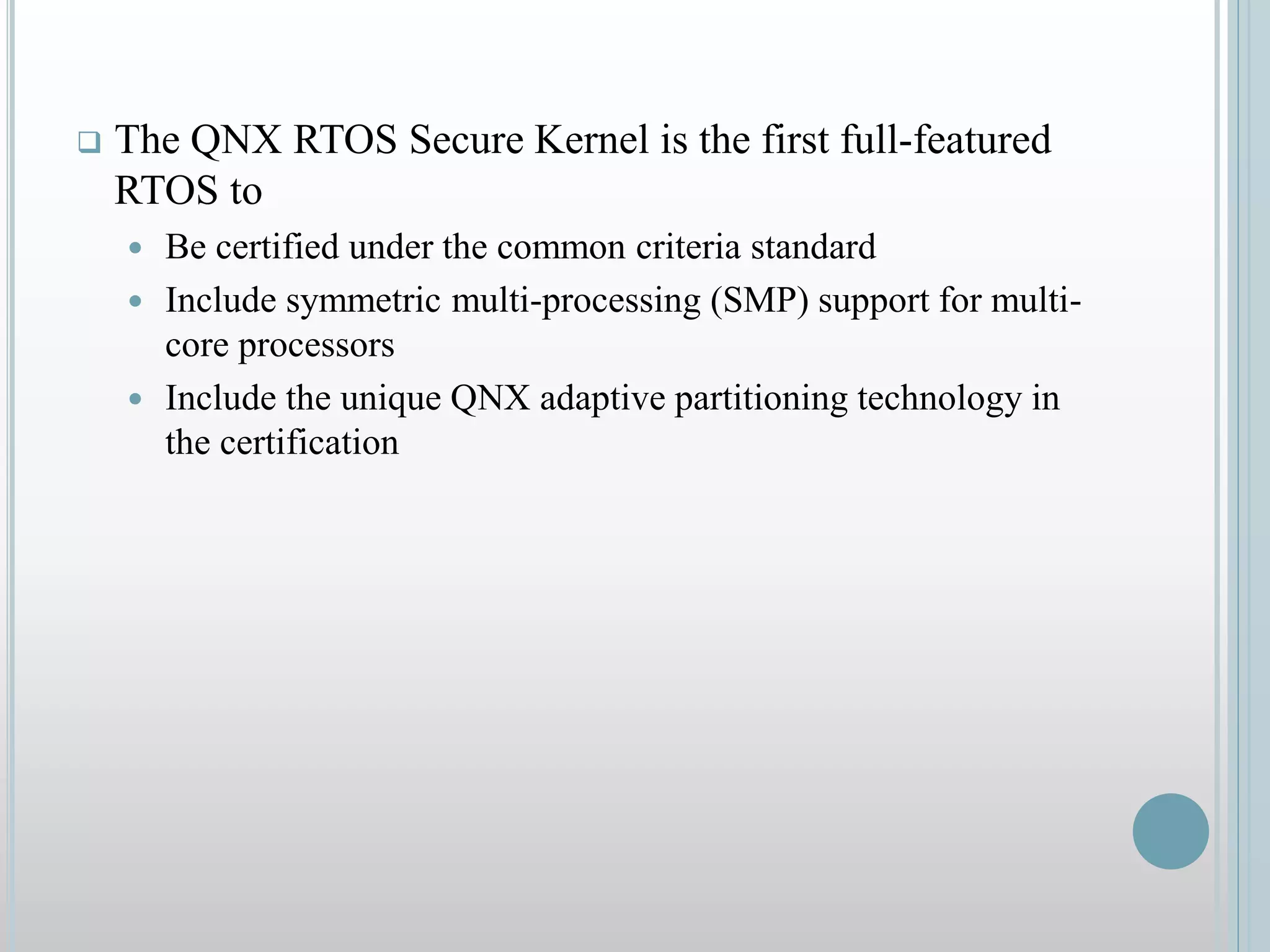  The QNX RTOS Secure Kernel is the first full-featured
RTOS to
 Be certified under the common criteria standard
 Include symmetric multi-processing (SMP) support for multi-
core processors
 Include the unique QNX adaptive partitioning technology in
the certification
 