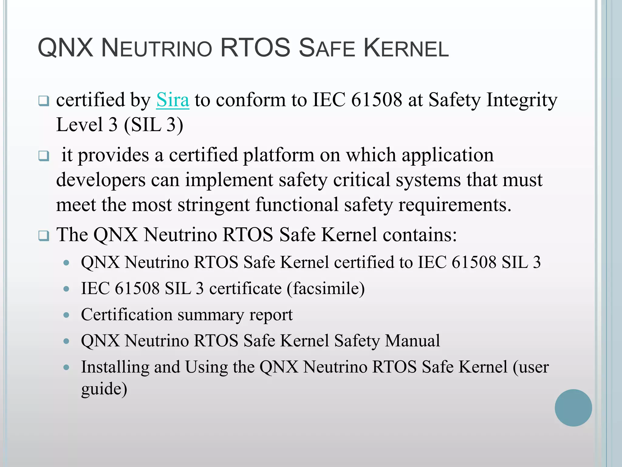 QNX NEUTRINO RTOS SAFE KERNEL
 certified by Sira to conform to IEC 61508 at Safety Integrity
Level 3 (SIL 3)
 it provides a certified platform on which application
developers can implement safety critical systems that must
meet the most stringent functional safety requirements.
 The QNX Neutrino RTOS Safe Kernel contains:
 QNX Neutrino RTOS Safe Kernel certified to IEC 61508 SIL 3
 IEC 61508 SIL 3 certificate (facsimile)
 Certification summary report
 QNX Neutrino RTOS Safe Kernel Safety Manual
 Installing and Using the QNX Neutrino RTOS Safe Kernel (user
guide)
 