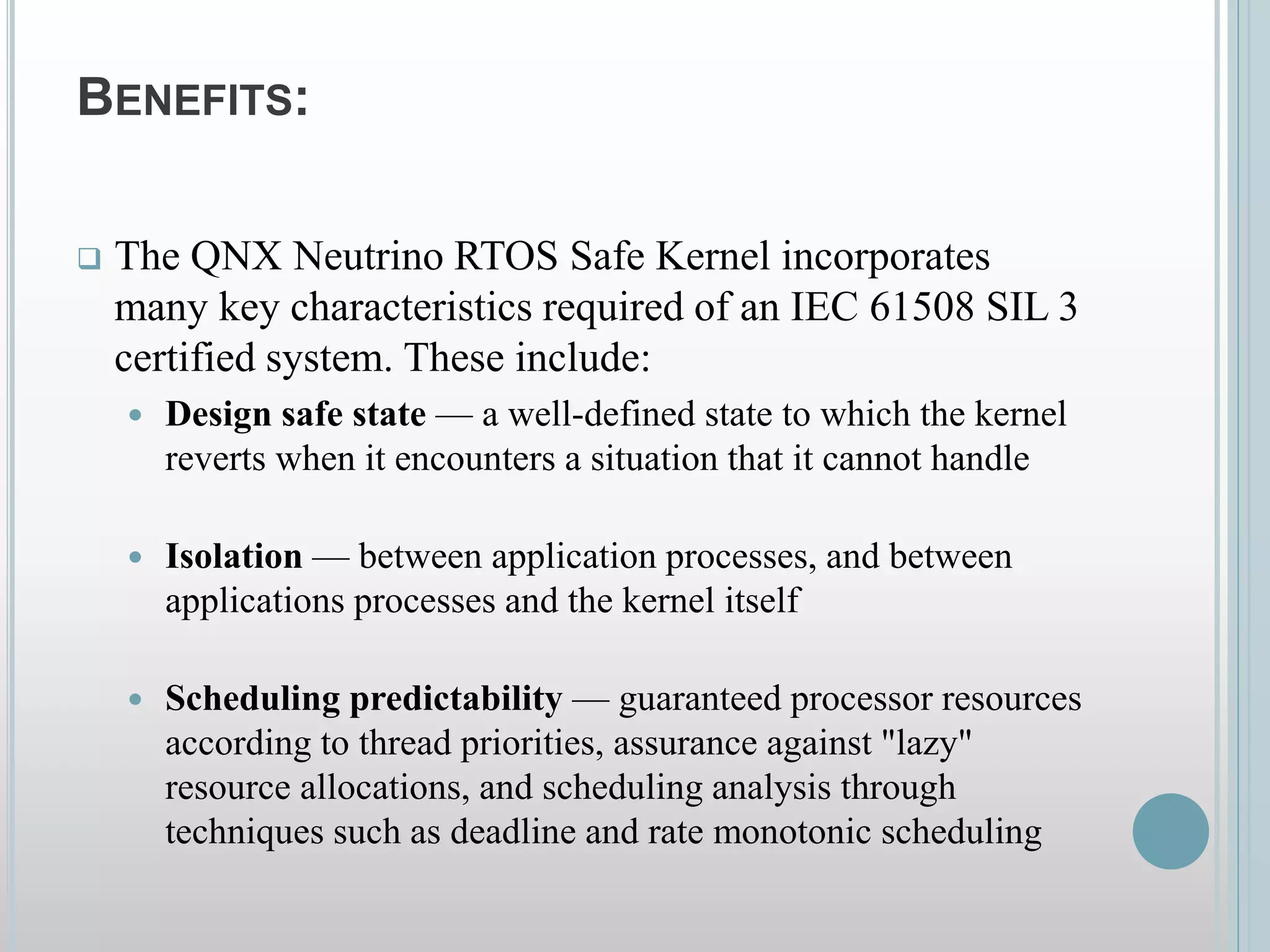 BENEFITS:
 The QNX Neutrino RTOS Safe Kernel incorporates
many key characteristics required of an IEC 61508 SIL 3
certified system. These include:
 Design safe state — a well-defined state to which the kernel
reverts when it encounters a situation that it cannot handle
 Isolation — between application processes, and between
applications processes and the kernel itself
 Scheduling predictability — guaranteed processor resources
according to thread priorities, assurance against "lazy"
resource allocations, and scheduling analysis through
techniques such as deadline and rate monotonic scheduling
 