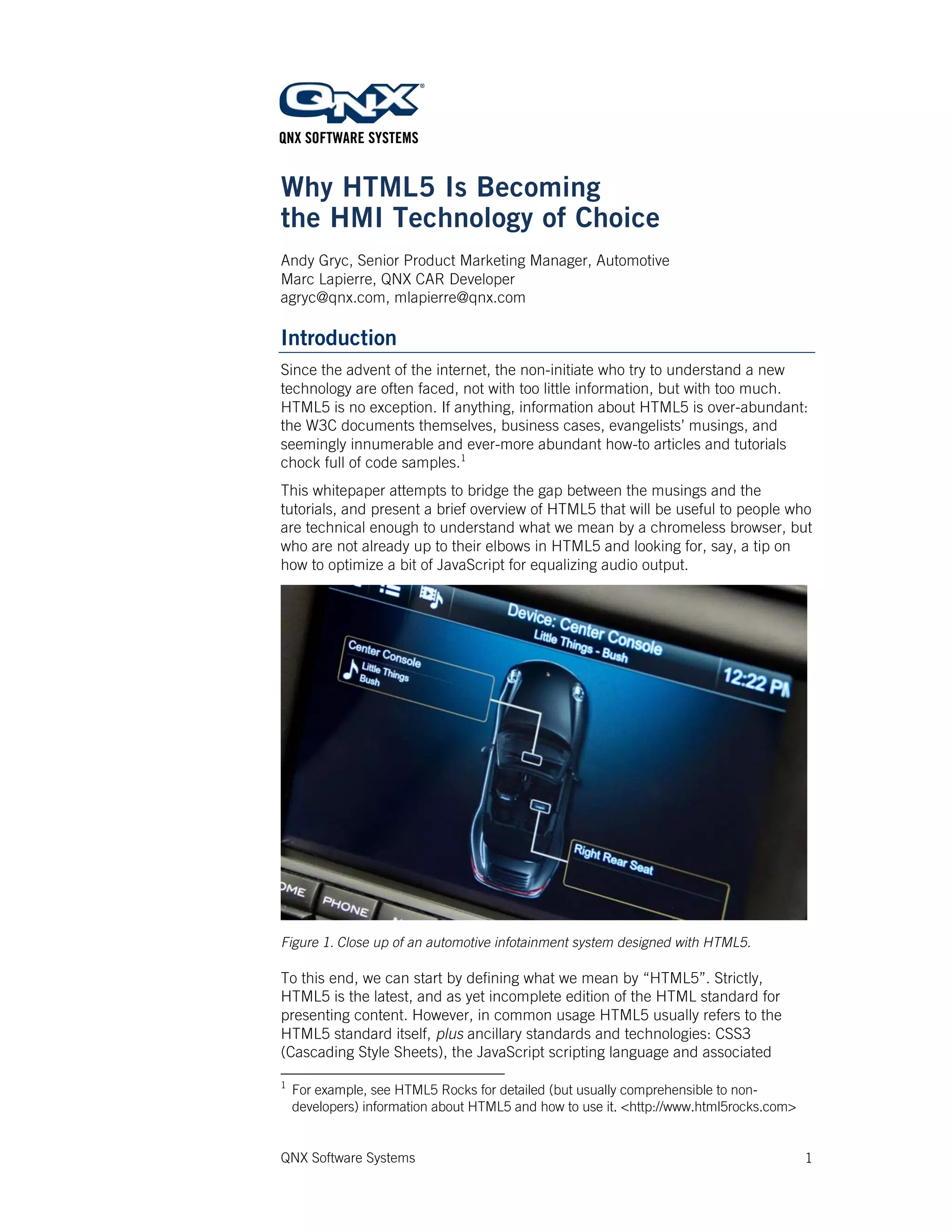 QNX Software Systems 1
Why HTML5 Is Becoming
the HMI Technology of Choice
Andy Gryc, Senior Product Marketing Manager, Automotive
Marc Lapierre, QNX CAR Developer
agryc@qnx.com, mlapierre@qnx.com
Introduction
Since the advent of the internet, the non-initiate who try to understand a new
technology are often faced, not with too little information, but with too much.
HTML5 is no exception. If anything, information about HTML5 is over-abundant:
the W3C documents themselves, business cases, evangelists’ musings, and
seemingly innumerable and ever-more abundant how-to articles and tutorials
chock full of code samples.1
This whitepaper attempts to bridge the gap between the musings and the
tutorials, and present a brief overview of HTML5 that will be useful to people who
are technical enough to understand what we mean by a chromeless browser, but
who are not already up to their elbows in HTML5 and looking for, say, a tip on
how to optimize a bit of JavaScript for equalizing audio output.
Figure 1. Close up of an automotive infotainment system designed with HTML5.
To this end, we can start by defining what we mean by “HTML5”. Strictly,
HTML5 is the latest, and as yet incomplete edition of the HTML standard for
presenting content. However, in common usage HTML5 usually refers to the
HTML5 standard itself, plus ancillary standards and technologies: CSS3
(Cascading Style Sheets), the JavaScript scripting language and associated
1
For example, see HTML5 Rocks for detailed (but usually comprehensible to non-
developers) information about HTML5 and how to use it. <http://www.html5rocks.com>
 