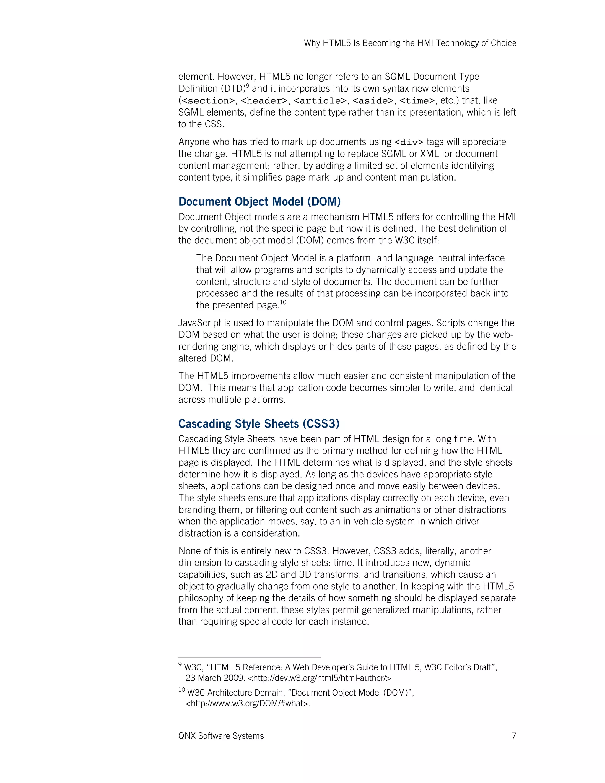 Why HTML5 Is Becoming the HMI Technology of Choice
QNX Software Systems 7
element. However, HTML5 no longer refers to an SGML Document Type
Definition (DTD)9
and it incorporates into its own syntax new elements
(<section>, <header>, <article>, <aside>, <time>, etc.) that, like
SGML elements, define the content type rather than its presentation, which is left
to the CSS.
Anyone who has tried to mark up documents using <div> tags will appreciate
the change. HTML5 is not attempting to replace SGML or XML for document
content management; rather, by adding a limited set of elements identifying
content type, it simplifies page mark-up and content manipulation.
Document Object Model (DOM)
Document Object models are a mechanism HTML5 offers for controlling the HMI
by controlling, not the specific page but how it is defined. The best definition of
the document object model (DOM) comes from the W3C itself:
The Document Object Model is a platform- and language-neutral interface
that will allow programs and scripts to dynamically access and update the
content, structure and style of documents. The document can be further
processed and the results of that processing can be incorporated back into
the presented page.10
JavaScript is used to manipulate the DOM and control pages. Scripts change the
DOM based on what the user is doing; these changes are picked up by the web-
rendering engine, which displays or hides parts of these pages, as defined by the
altered DOM.
The HTML5 improvements allow much easier and consistent manipulation of the
DOM. This means that application code becomes simpler to write, and identical
across multiple platforms.
Cascading Style Sheets (CSS3)
Cascading Style Sheets have been part of HTML design for a long time. With
HTML5 they are confirmed as the primary method for defining how the HTML
page is displayed. The HTML determines what is displayed, and the style sheets
determine how it is displayed. As long as the devices have appropriate style
sheets, applications can be designed once and move easily between devices.
The style sheets ensure that applications display correctly on each device, even
branding them, or filtering out content such as animations or other distractions
when the application moves, say, to an in-vehicle system in which driver
distraction is a consideration.
None of this is entirely new to CSS3. However, CSS3 adds, literally, another
dimension to cascading style sheets: time. It introduces new, dynamic
capabilities, such as 2D and 3D transforms, and transitions, which cause an
object to gradually change from one style to another. In keeping with the HTML5
philosophy of keeping the details of how something should be displayed separate
from the actual content, these styles permit generalized manipulations, rather
than requiring special code for each instance.
9
W3C, “HTML 5 Reference: A Web Developer’s Guide to HTML 5, W3C Editor’s Draft”,
23 March 2009. <http://dev.w3.org/html5/html-author/>
10
W3C Architecture Domain, “Document Object Model (DOM)”,
<http://www.w3.org/DOM/#what>.
 