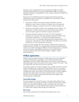 Why HTML5 Is Becoming the HMI Technology of Choice
QNX Software Systems 2
standards, such as AJAX (Asynchronous JavaScript And XML) and JSON
(JavaScript Object Notation), Document Object Model (DOM), and other non-
proprietary standards, including XML. It is this, broader, definition of HTML5 that
interests us here.
Second, we can simplify the discussion by grouping into three areas the
bewildering number of new features, capabilities and improvements HTML5
brings over its predecessors:
• Applications: HTML5 now supports enough capability to construct
applications either inside or outside of a browser, with all the expected
capabilities: databases, threading, input from the device hardware, etc.
• Rendering: using CSS3 animations, the <canvas> element, WebGL, and
SVG graphics, HTML5 provides control over the HMI rendering that is
precise enough for games and flexible enough for applications
• Improved application development model: the influx of application
developers (as opposed to web page designers) adopting HTML5 to build
cross-platform applications, is re-orienting the HMI development
community, which is increasingly following traditional design patterns in its
applications, separating the model (HTML/DOM), view (CSS), and controller
(JavaScript) in a more maintainable architecture
Finally, we should note that with these changes, HTML5 reaches beyond the
traditional domain of HTML. It is no longer just the standard for presenting web
content, but a viable technology for HMIs for all sorts of applications—connected
and not connected, using traditional browsers or chromeless browsers
(rendering engines minus all the browser widgets: navigation, history
bookmarking, etc.).
HTML5 applications
HTML5 introduces features that give an HTML page many of the capabilities
typically associated with an application. One of the key benefits of these
capabilities is that with HTML5, HMI designers don’t need to choose between a
downloaded app running on the device, and a service hosted in the cloud. They
can support both use cases from the same code base.
For example, ideally, an in-vehicle navigation app is always connected, receiving
traffic and weather data, updating the vehicle location, and so on. In practice,
however, connectivity can’t always be guaranteed. Cars travel outside network
coverage areas, down urban canyons, and through tunnels. A hybrid navigation
app that stores data locally could continue without a blink in any of these
situations, synchronizing its locally-stored information with updates when
connectivity was re-established.
Local data storage
A key requirement for many off-line apps is local data storage. With previous
versions of HTML, local storage was limited, unreliable and restrictive: cookies,
(small, hence very limited capacity), plug-ins (annoying, often out of date,
blocked by firewalls), or custom browser features (which created browser lock-
in). HTML5 offers designers Web Storage and Indexed DB.
Web storage
Web storage supersedes the old cookies local storage model, and is:
 