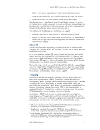 Why HTML5 Is Becoming the HMI Technology of Choice
QNX Software Systems 3
• faster—every server request doesn’t require a new data transmission
• more secure—stored data is accessible only to the web page that stored it
• more useful—data size is not severely limited as it is with cookies
Web Storage comes in two flavors: Local Storage (data is persistent; it remains
on the local device until it is expressly removed) and Session Storage (data is not
persistent; it is removed when the browser window with which it is associated is
closed). All Web Storage data is stored in key/value pairs.
The catches with Web Storage, are that it does not support:
• indexing—searches on large amounts of data can hurt performance
• locking for database transactions—apps in multiple tabs can overwrite each
other’s data, so applications must manage their own database transactions
to ensure data integrity
Indexed DB
Indexed DB offers faster searches and transaction locking. It is less complex
than Web SQL Database, which W3C dropped,2
perhaps due to neither Microsoft
nor Mozilla supporting it.
As its name suggests, Indexed DB supports indexing of specified fields, which
speeds searches; and locking of the entire database, tables or individual rows,
which ensures data integrity when more than one app accesses the database.
Using Indexed DB requires a bit more knowledge than does using Web Storage,
but applications can do a lot more with the stored data.
We need to keep in mind, however, that Indexed DB is still in the proposal stage
and is not yet part of the HTML5 specification, and is not yet fully supported by
all browsers. Though Microsoft has rumored that IE10 will support Indexed DB,
few details are available about mobile browser support.
Threading
According to one web site designer, threading support is worth pretty much
every other improvement in HTML5. Threading is handled with JavaScript
improvements, which provide a pseudo-threading implementation with the newly
added Web Workers. A Web Worker is “a single JavaScript file loaded and
executed in the background”3
. Web Workers do not have access to all JavaScript
features; for instance, they can’t access the DOM or any global variables or
JavaScript functions4
. Despite these limitations, threading means that complex
HTML5 applications can be designed much more naturally.
For instance, HTML5 could be used to write an application running a fuel
dispensing pump. The application would have to include functionality such as
reading the buyer’s credit card and managing the connection for the transaction,
picking up the fuel rate of flow from native code connected to the pump
2
W3C ceased development of and support for the Web SQL Database specification in
November 2010. <http://dev.w3.org/html5/webdatabase/ >
3
Craig Buckler, “JavaScript Threading With HTML5 Web Workers”, SitePoint,
10 Dec. 2010. <http://www.sitepoint.com/javascript-threading-html5-web-workers/>
4
Robert Gravelle, “Introducing HTML 5 Web Workers: Bringing Multi-threading to
JavaScript”, HTMLGoodies, <http://www.htmlgoodies.com/html5/tutorials/introducing-
html-5-web-workers-bringing-multi-threading-to-javascript.html>
 