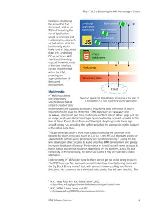 Why HTML5 Is Becoming the HMI Technology of Choice
QNX Software Systems 4
hardware, displaying
the amount of fuel
dispensed, and so on.
Without threading this
sort of application
would be complex and
cumbersome—so much
so that almost all of the
functionality would
likely have to be pushed
down into underlying
C/C++ services. With
JavaScript threading
support, however, most
of the user interface
can be implemented
within the HMI,
providing an
appropriate level of
decoupled
development.
Multimedia
HTML5 establishes
non-proprietary
specifications that all
content-creation tools
and browsers are supposed to respect, thus doing away with most of today’s
requirements for plug-ins. With new HTML tags such as <audio> and
<video>, developers can drop multimedia content into an HTML page just like
an image, and users should no longer be ambushed by required updates for the
likes of Flash Player, QuickTime and Silverlight. Anything inside these tags
should simply run, providing the system provides the appropriate codec support
at the native code level.
Though the expectation is that most audio processing will continue to be
handled by lower-level code, such as C or C++, the HTML5 standard allows for
JavaScript to perform audio processing and synthesis directly.5
Giving the top-
level developers direct access to audio simplifies HMI development and greatly
increases developer efficiency. Performance in JavaScript will never be equal to
that in native processing; however, depending on the platform, audio file and
complexity of the processing, for some use cases it may very well be a viable
alternative.
Unfortunately, HTML5 video specifications are as yet not as far along as audio.
The W3C has specified elements and attributes (see its entertaining demo with
the Big Buck Bunny movie)6
but, with various browsers pulling in different
directions, no consensus on a standard video codec has yet been reached. The
5
W3C, “Web Audio API: W3C Editor’s Draft”, 2012.
<https://dvcs.w3.org/hg/audio/raw-file/tip/webaudio/specification.html>
6
W3C, “HTML5 Video Events and API”.
<http://www.w3.org/2010/05/video/mediaevents.html>
Figure 2. JavaScript Web Workers threading at the start of
a transaction in a fuel dispensing pump application.
 
