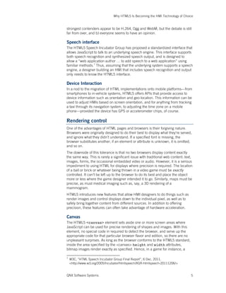 Why HTML5 Is Becoming the HMI Technology of Choice
QNX Software Systems 5
strongest contenders appear to be H.264, Ogg and WebM, but the debate is still
far from over, and b) everyone seems to have an opinion.
Speech interface
The HTML5 Speech Incubator Group has proposed a standardized interface that
allows JavaScript to talk to an underlying speech engine. This interface supports
both speech recognition and synthesized speech output, and is designed to
allow a “web application author … to add speech to a web application” using
familiar methods.7
Thus, assuming that the underlying system supports a speech
engine, a designer building an HMI that includes speech recognition and output
only needs to know the HTML5 interface.
Device Interaction
In a nod to the migration of HTML implementations onto mobile platforms—from
smartphones to in-vehicle systems, HTML5 offers APIs that provide access to
device information such as orientation and geo-location. This information can be
used to adjust HMIs based on screen orientation, and for anything from tracking
a taxi through its navigation system, to adjusting the time zone on a mobile
phone—provided the device has GPS or accelerometer chips, of course.
Rendering control
One of the advantages of HTML pages and browsers is their forgiving nature.
Browsers were originally designed to do their best to display what they’re served,
and ignore what they didn’t understand. If a specified font is missing, the
browser substitutes another; if an element or attribute is unknown, it is omitted,
and so on.
The downside of this tolerance is that no two browsers display content exactly
the same way. This is rarely a significant issue with traditional web content: text,
images, forms, the occasional embedded video or audio. However, it is a serious
impediment to using HTML for displays where precision is required. The location
of a ball or brick or whatever being thrown in a video game must be exactly
controlled. It can’t be left up to the browser to do its best and place the object
more or less where the game designer intended it to go. Similarly, maps must be
precise, as must medical imaging such as, say, a 3D rendering of a
mammogram.
HTML5 introduces new features that allow HMI designers to do things such as
render images and control displays down to the individual pixel, as well as to
safely bring together content from different sources. In addition to offering
precision, these features can often take advantage of hardware acceleration.
Canvas
The HTML5 <canvas> element sets aside one or more screen areas where
JavaScript can be used for precise rendering of shapes and images. With this
element, no special code in required to detect the browser, and serve up the
appropriate code for that particular browser flavor and edition, so there are no
unpleasant surprises. As long as the browser conforms to the HTML5 standard,
inside the area specified by the <canvas> height and width attributes,
bitmap images render exactly as specified. Hence, in a game for instance, a
7
W3C, “HTML Speech Incubator Group Final Report”, 6 Dec. 2011.
<http://www.w3.org/2005/Incubator/htmlspeech/XGR-htmlspeech-20111206/>
 
