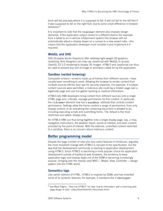 Why HTML5 Is Becoming the HMI Technology of Choice
QNX Software Systems 6
brick will fall precisely where it is supposed to fall. It will not fall on the left foot if
it was supposed to fall on the right foot, due to some small difference in browser
behaviors.8
It is important to note that the <canvas> element also imposes design
demands. If the application output moves to a different device (for example,
from a tablet to an in-vehicle infotainment system) the browser will not
automatically adjust a display drawn on a canvas to a new aspect ratio—this
means that the application developer must consider it and implement it if
required.
WebGL and SVG
SVG (Scalable Vector Graphics) offer relatively light-weight 2D graphics
rendering. And designers can now use JavaScript with WebGL to access
OpenGL ES 2.0 rendering to display 3D images. HTML5 and JavaScript can thus
be used to present any sort of image or animation called for by the application.
Sandbox (nested browsing)
Composite screens—screens made up of frames from different sources—have
usually been something to avoid. Allowing the browser to render content from
multiple sources left the door ajar for security breaches. For example, if multiple
content sources were permitted, a malicious site could lay a hidden page over a
legitimate page and use it to gather banking or medical information.
HTML5 lets HMI developers bring content from different sources onto a single
HTML page and, critically, manage permissions for this content. In particular,
the <iframe> element now has a sandbox attribute that controls content
permissions. Settings allow the frame content a range of permissions, from only
display content, to do everything the containing document is allowed to do,
including executing scripts and submitting forms. The default is the most
restrictive and safest: display only.
An HTML5 HMI can thus bring together onto a single display page, say, a map,
navigation instructions, the weather report, points of interest, and even content
provided by the point of interest. With the external, unverified content restricted
to a sandbox, there is no concern about malicious content.
Better programming model
Despite the large number of new and very useful features it introduces, arguably
the most important change with HTML5 is not part of the specification, but the
way that the development community is reacting to application development
using HTML5. Since HTML5 is becoming a more popular choice for application
development outside of traditional web browsers, the tendency to keep
application logic and display styles out of the DOM is becoming increasingly
popular, bringing over the heavily used MVC— Model, View, Controller —design
pattern into the HTML world.
Semantics tags
Like earlier editions of HTML, HTML5 is inspired by SGML and has inherited
some of its syntactic features; for example, it maintains the <!doctype>
8
See Mark Pilgrim, “Dive into HTML5” for clear how-to information, with a charming web
page design to boot. <http://diveintohtml5.info/canvas.html>
 