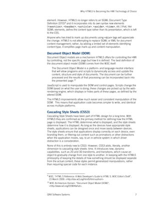 Why HTML5 Is Becoming the HMI Technology of Choice
QNX Software Systems 7
element. However, HTML5 no longer refers to an SGML Document Type
Definition (DTD)9
and it incorporates into its own syntax new elements
(<section>, <header>, <article>, <aside>, <time>, etc.) that, like
SGML elements, define the content type rather than its presentation, which is left
to the CSS.
Anyone who has tried to mark up documents using <div> tags will appreciate
the change. HTML5 is not attempting to replace SGML or XML for document
content management; rather, by adding a limited set of elements identifying
content type, it simplifies page mark-up and content manipulation.
Document Object Model (DOM)
Document Object models are a mechanism HTML5 offers for controlling the HMI
by controlling, not the specific page but how it is defined. The best definition of
the document object model (DOM) comes from the W3C itself:
The Document Object Model is a platform- and language-neutral interface
that will allow programs and scripts to dynamically access and update the
content, structure and style of documents. The document can be further
processed and the results of that processing can be incorporated back into
the presented page.10
JavaScript is used to manipulate the DOM and control pages. Scripts change the
DOM based on what the user is doing; these changes are picked up by the web-
rendering engine, which displays or hides parts of these pages, as defined by the
altered DOM.
The HTML5 improvements allow much easier and consistent manipulation of the
DOM. This means that application code becomes simpler to write, and identical
across multiple platforms.
Cascading Style Sheets (CSS3)
Cascading Style Sheets have been part of HTML design for a long time. With
HTML5 they are confirmed as the primary method for defining how the HTML
page is displayed. The HTML determines what is displayed, and the style sheets
determine how it is displayed. As long as the devices have appropriate style
sheets, applications can be designed once and move easily between devices.
The style sheets ensure that applications display correctly on each device, even
branding them, or filtering out content such as animations or other distractions
when the application moves, say, to an in-vehicle system in which driver
distraction is a consideration.
None of this is entirely new to CSS3. However, CSS3 adds, literally, another
dimension to cascading style sheets: time. It introduces new, dynamic
capabilities, such as 2D and 3D transforms, and transitions, which cause an
object to gradually change from one style to another. In keeping with the HTML5
philosophy of keeping the details of how something should be displayed separate
from the actual content, these styles permit generalized manipulations, rather
than requiring special code for each instance.
9
W3C, “HTML 5 Reference: A Web Developer’s Guide to HTML 5, W3C Editor’s Draft”,
23 March 2009. <http://dev.w3.org/html5/html-author/>
10
W3C Architecture Domain, “Document Object Model (DOM)”,
<http://www.w3.org/DOM/#what>.
 