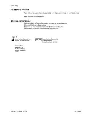 Calcio (CA)
10493961_ES Rev. E, 2011-02 11 - Español
Asistencia técnica
Para obtener servicio al cliente, contactar con el proveedor local de servicio técnico.
www.siemens.com/diagnostics
Marcas comerciales
Technicon DAX, ADVIA y Dimension son marcas comerciales de
Siemens Healthcare Diagnostics.
Beckman es una marca comercial de Beckman Coulter, Inc.
Intralipid es una marca comercial de KabiVitrum, Inc.
 