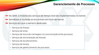 No QNX, a maioria dos serviços de tempo real são implementadas no kernel.
Semáforos e mutexes se encontram em nível de kernel.
Serviços em que o kernel é dedicado:
− Serviços de thread.
− Serviços de sinais.
− Serviços de troca de mensagens na comunicação entre processos.
− Serviços de sincronização de threads.
− Serviços de escalonamento.
− Serviços de tempo.
− Serviços de gerenciamento de processos.
Gerenciamento de Processos
 