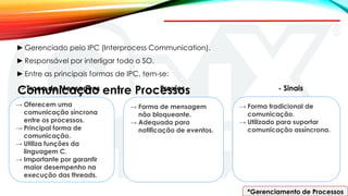 *Gerenciamento de Processos
Comunicação entre Processos
►Gerenciado pelo IPC (Interprocess Communication).
►Responsável por interligar todo o SO.
►Entre as principais formas de IPC, tem-se:
→ Oferecem uma
comunicação síncrona
entre os processos.
→ Principal forma de
comunicação.
→ Utiliza funções da
linguagem C.
→ Importante por garantir
maior desempenho na
execução das threads.
→ Forma de mensagem
não bloqueante.
→ Adequada para
notificação de eventos.
→ Forma tradicional de
comunicação.
→ Utilizado para suportar
comunicação assíncrona.
- Troca de Mensagens - Proxies - Sinais
 
