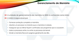 A unidade de gerenciamento de memória no QNX é conhecida como MMU.
A MMU é responsável por:
− Fornecer proteção completa a memória.
− Abortar um processo no instante que a memória é violada.
− Assegurar que as falhas fiquem confinados aos programas que a causaram.
− Isolar os processos entre si e entre os processos do kernel.
− Dividir a memória física em paginas geralmente de 4Kb.
Gerenciamento de Memória
 