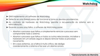 Watchdog
*Gerenciamento de Memória
► QNX Implementa um software de Watchdog.
► Detecta se uma thread parou de funcionar e toma as devidas providencias.
► Ao contrario do hardware de Watchdog, permite a recuperação do sistema sem a
reinicialização.
► Quando ocorre uma falha, o software de Watchdog pode:
− Abortar o processo que falhou e simplesmente reiniciar o processo sem
comprometer todo o sistema.
− Abortar o processo que falhou e todos os outros relacionados, inicializar o
hardware em um estado seguro e depois reiniciar todos os processos
novamente.
− Em casos estremos, se a falha é muito crítica, ele desliga
coordenamente o sistema e faz soar um alarme sonoro.
 