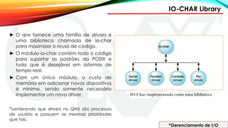 IO-CHAR Library
*Gerenciamento de I/O
IO-Char implementado como uma biblioteca
► O qnx fornece uma família de drivers e
uma biblioteca chamada de io-char
para maximizar o reuso de código.
► O módulo io-char contém todo o código
para suportar os padrões da POSIX e
tudo que é desejável em sistemas de
tempo real.
► Com um único módulo, o custo de
memória em adicionar novos dispositivos
é mínimo, sendo somente necessário
implementar um novo driver.
*Lembrando que drivers no QNX são processos
de usuário e possuem as mesmas prioridades
que tais.
 