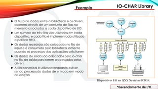 IO-CHAR Library
*Gerenciamento de I/O
Exemplo
► O fluxo de dados entre a biblioteca e os drivers,
ocorrem através de um conjunto de filas na
memória associadas a cada dispositivo de I/O.
► Um número de três filas são utilizadas em cada
dispositivo, e cada fila é implementada utilizado
a politica FIFO.
► Os dados recebidos são colocados na fila de
input e é consumido pela biblioteca somente
quando os processos das aplicações solicitarem
► Os dados de saída são colocados pelo io-char
na fila de saída para serem processados pelos
drivers.
► A fila canonical é utilizada enquanto estiver
sendo processado dados de entrada em modo
de edição
Dispositivos I/O no QNX Neutrino RTOS.
 