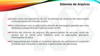 Assim como nos dispositivos de I/O, os sistemas de arquivos são executados
como processos ao nível de usuário.
Se comunicam com as aplicações através de mensagens geradas por uma
biblioteca compartilhada implementada na API.
Muitos dos sistemas de arquivos são gerenciadores de recursos, onde ele
acaba por se tornar uma interface para as aplicações gravarem
informações no disco
Sistemas de Arquivos
O responsável por manter os caminhos (arvore) do pathname é o procnto
(unidade que compõem o kernel e o gerenciador de processos).
 