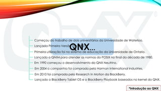 QNX...
Começou do trabalho de dois universitários da Universidade de Waterloo.
Lançada Primeira Versão em 1982.
Primeira utilização foi no sistema de educação da Universidade de Ontario.
Lançado o QNX4 para atender as normas do POSIX no final da década de 1980.
Em 1990 começou o desenvolvimento do QNX Neutrino.
Em 2004 a companhia foi comprada pela Harman International Industries.
Em 2010 foi comprada pelo Research In Motion da BlackBerry.
Lançado o BlackBerry Tablet OS e o BlackBerry Playbook baseados no kernel do QNX.
*Introdução ao QNX
 