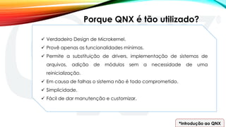 *Introdução ao QNX
Porque QNX é tão utilizado?
 Verdadeiro Design de Microkernel.
 Provê apenas as funcionalidades mínimas.
 Permite a substituição de drivers, implementação de sistemas de
arquivos, adição de módulos sem a necessidade de uma
reinicialização.
 Em causa de falhas o sistema não é todo comprometido.
 Simplicidade.
 Fácil de dar manutenção e customizar.
 