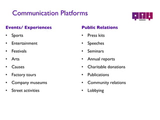 Communication Platforms Events/ Experiences Sports Entertainment Festivals Arts Causes Factory tours Company museums Street activities Public Relations Press kits Speeches Seminars Annual reports Charitable donations Publications Community relations Lobbying 