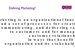 Defining Marketing? Marketing  is an organizational function and a set of processes for creating,  communicating, and delivering value  to customers and for managing  customer relationships  in ways that benefit the  organization and its stakeholders. - Kotler & Keller 
