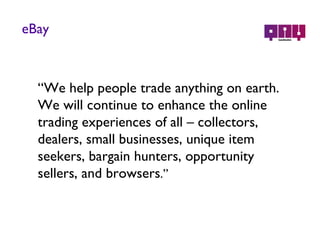 eBay “ We help people trade anything on earth. We will continue to enhance the online trading experiences of all – collectors,  dealers, small businesses, unique item seekers, bargain hunters, opportunity sellers, and browsers .” 