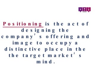 Positioning   is the act of designing the company’s offering and image to occupy a distinctive place in the the target market’s mind. 