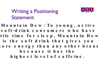 Writing a Positioning Statement Mountain Dew:  To young, active soft-drink consumers who have little time for sleep, Mountain Dew is the soft drink that gives you more energy than any other brand because it has the  highest level of caffeine.  