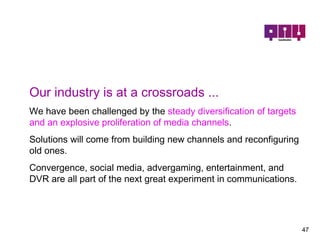Our industry is at a crossroads ...   We have been challenged by the  steady diversification of targets and an explosive proliferation of media channels .  Solutions will come from building new channels and reconfiguring old ones.  Convergence, social media, advergaming, entertainment, and DVR are all part of the next great experiment in communications. 