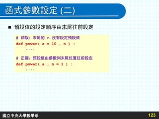 函式參數設定 (二)
 預設值的設定順序由末尾往前設定
123
# 錯誤：末尾的 n 沒有設定預設值
def power( a = 10 , n ) :
....
# 正確：預設值由參數列末尾位置往前設定
def power( a , n = 1 ) :
....
國立中央大學數學系
 