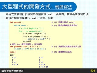 大型程式的開發方式：倒裝寫法
將程式主要執行步驟寫於檔案前端 main 函式內，其餘函式撰寫於後，
最後在檔案末尾執行 main 函式。例如：
126
def main() : # (1) 定義主函式 main()
while True : # (2) 程式步驟寫在主函式內
n = int( input("> ") )
for i in range(1,n+1) :
a = list(range(0,i))
for x in powers(a,2) :
print( x , end=" " )
print()
# 產生 foo 串列元素的 n 次方串列
def powers( foo , n = 1 ) : # (3) 其餘函式定義於主函式之後
return [ c**n for c in foo ]
main() # (4) 最後執行主函式
輸出：
> 3 > 4
1 1
1 4 1 4
1 4 9 1 4 9
1 4 9 16
國立中央大學數學系
 