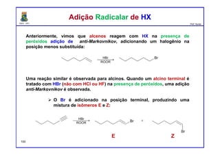 DQOI - UFC Prof. Nunes
Anteriormente, vimos que alcenos reagem com HX na presença de
peróxidos adição de anti-Markovnikov, adicionando um halogênio na
posição menos substituída:
Uma reação similar é observada para alcinos. Quando um alcino terminal é
tratado com HBr (não com HCl ou HF) na presença de peróxidos, uma adição
anti-Markovnikov é observada.
O Br é adicionado na posição terminal, produzindo uma
mistura de isômeros E e Z:
Adição Radicalar de HXAdição Radicalar de HX
E Z
100
 