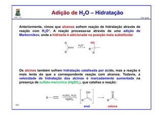 DQOI - UFC Prof. Nunes
Anteriormente, vimos que alcenos sofrem reação de hidratação através de
reação com H3O+. A reação processa-se através de uma adição de
Markovnikov, onde a hidroxila é adicionada na posição mais substituída:
Os alcinos também sofrem hidratação catalisada por ácido, mas a reação é
mais lenta do que a correspondente reação com alcenos. Todavia, a
velocidade de hidratação dos alcinos é marcadamente aumentada na
presença de sulfato mercúrico (HgSO4), que catalisa a reação:
Adição de H2O – HidrataçãoAdição de H2O – Hidratação
101
enol cetona
 