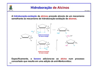 DQOI - UFC Prof. Nunes
A hidroboração-oxidação de alcinos procede através de um mecanismo
semelhante ao mecanismo de hidroboração-oxidação de alcenos.
Especificamente, o borano adiciona-se ao alcino num processo
concertado que resulta em uma adição de anti-Markovnikov.
Hidroboração de AlcinosHidroboração de Alcinos
estado de transição
de menor energia
estado de transição
de maior energia
estado de transição
de menor energia
estado de transição
de maior energia
104
 